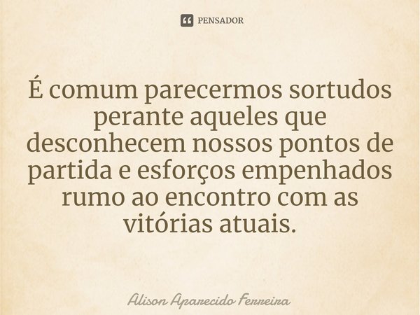 É comum parecermos sortudos perante aqueles que desconhecem nossos pontos de partida e esforços empenhados rumo ao encontro com as vitórias atuais.... Frase de Alison Aparecido Ferreira.