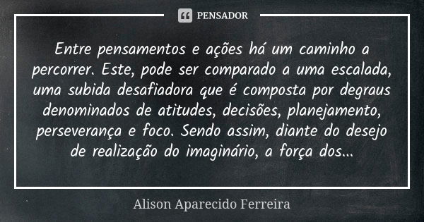 Entre pensamentos e ações há um caminho a percorrer. Este, pode ser comparado a uma escalada, uma subida desafiadora que é composta por degraus denominados de a... Frase de Alison Aparecido Ferreira.