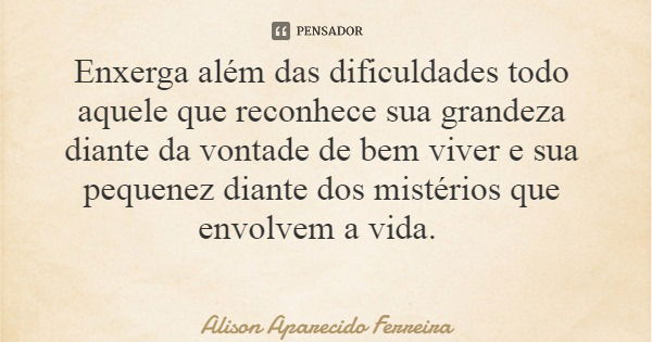 Enxerga além das dificuldades todo aquele que reconhece sua grandeza diante da vontade de bem viver e sua pequenez diante dos mistérios que envolvem a vida.... Frase de Alison Aparecido Ferreira.