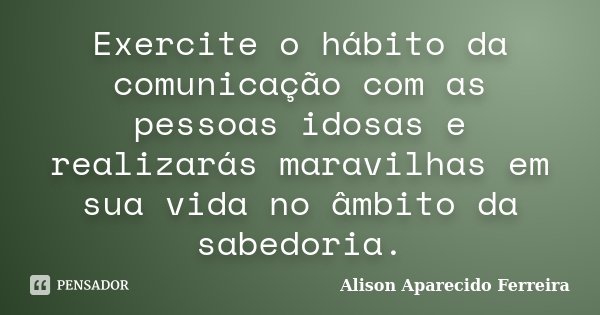 Exercite o hábito da comunicação com as pessoas idosas e realizarás maravilhas em sua vida no âmbito da sabedoria.... Frase de Alison Aparecido Ferreira.