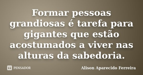 Formar pessoas grandiosas é tarefa para gigantes que estão acostumados a viver nas alturas da sabedoria.... Frase de Alison Aparecido Ferreira.