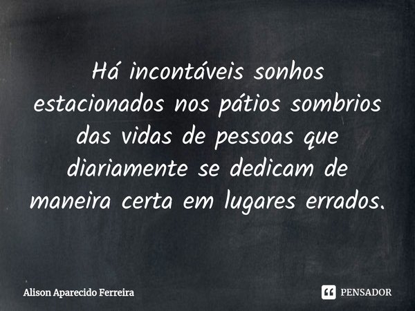 Há incontáveis ⁠sonhos estacionados nos pátios sombrios das vidas de pessoas que diariamente se dedicam de maneira certa em lugares errados.... Frase de Alison Aparecido Ferreira.