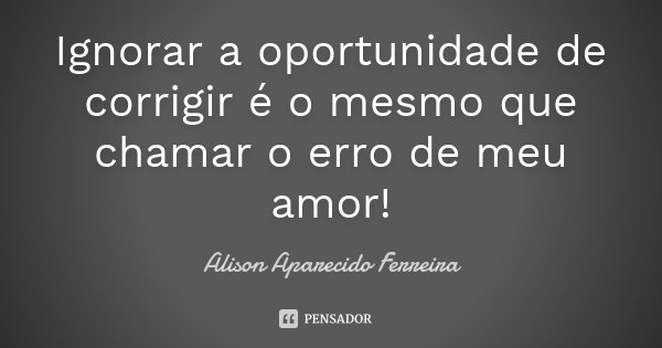 Ignorar a oportunidade de corrigir é o mesmo que chamar o erro de meu amor!... Frase de Alison Aparecido Ferreira.