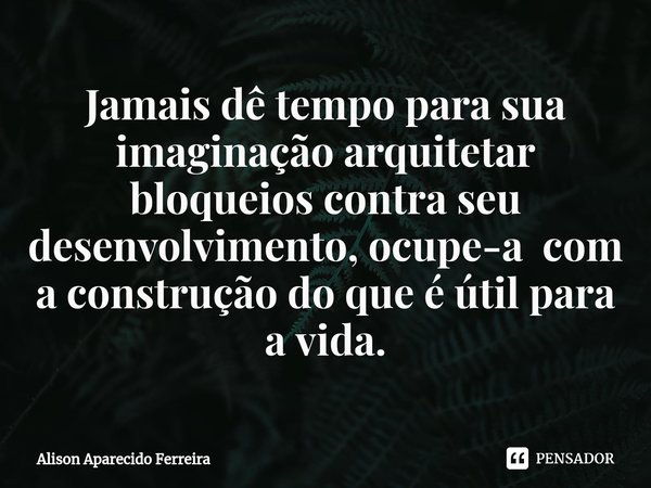 ⁠Jamais dê tempo para sua imaginação arquitetar bloqueios contra seu desenvolvimento, ocupe-a com a construção do que é útil para a vida.... Frase de Alison Aparecido Ferreira.