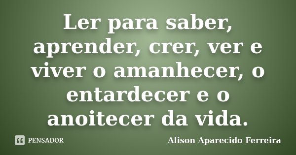 Ler para saber, aprender, crer, ver e viver o amanhecer, o entardecer e o anoitecer da vida.... Frase de Alison Aparecido Ferreira.