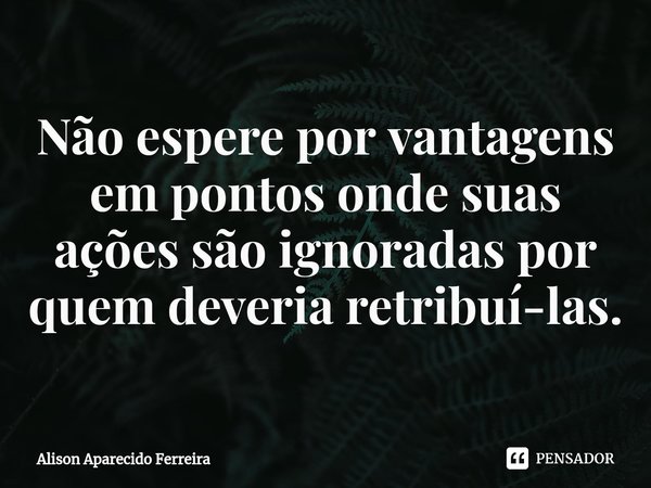 ⁠Não espere por vantagens em pontos onde suas ações são ignoradas por quem deveria retribuí-las.... Frase de Alison Aparecido Ferreira.