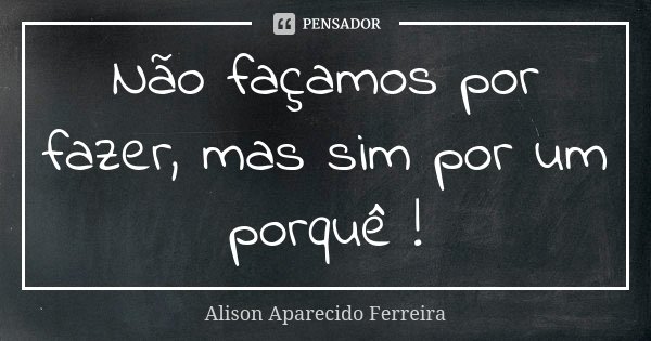 Não façamos por fazer, mas sim por um porquê !... Frase de Alison Aparecido Ferreira.