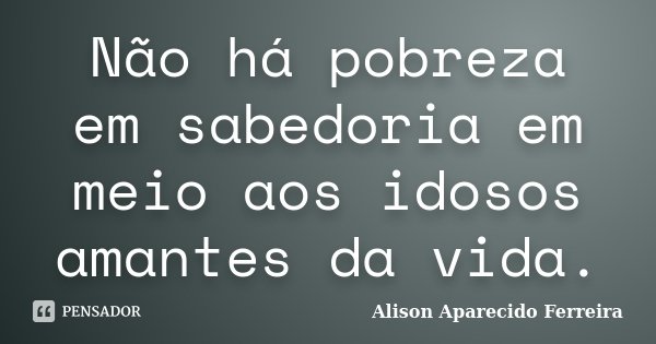 Não há pobreza em sabedoria em meio aos idosos amantes da vida.... Frase de Alison Aparecido Ferreira.