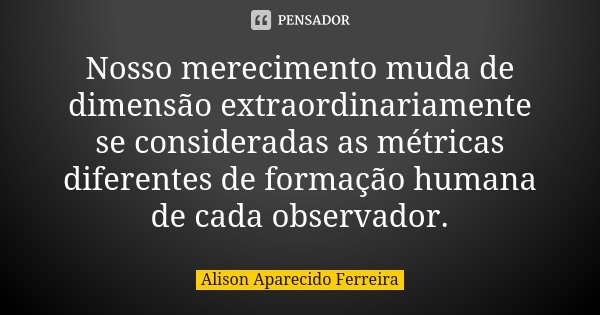 Nosso merecimento muda de dimensão extraordinariamente se consideradas as métricas diferentes de formação humana de cada observador.... Frase de Alison Aparecido Ferreira.