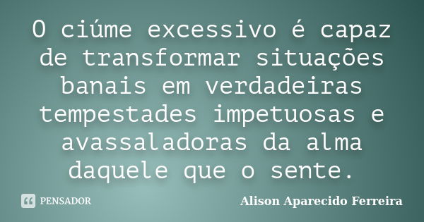 O ciúme excessivo é capaz de transformar situações banais em verdadeiras tempestades impetuosas e avassaladoras da alma daquele que o sente.... Frase de Alison Aparecido Ferreira.