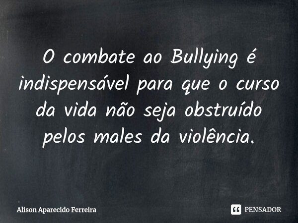 ⁠O combate ao Bullying é indispensável para que o curso da vida não seja obstruído pelos males da violência.... Frase de Alison Aparecido Ferreira.
