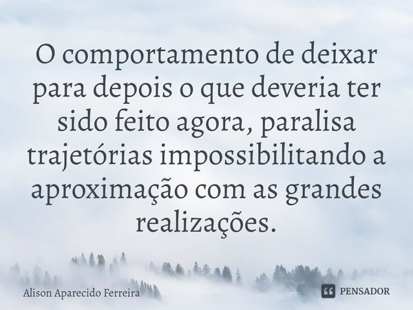 ⁠O comportamento de deixar para depois o que deveria ter sido feito agora, paralisa trajetórias impossibilitando a aproximação com as grandes realizações.... Frase de Alison Aparecido Ferreira.