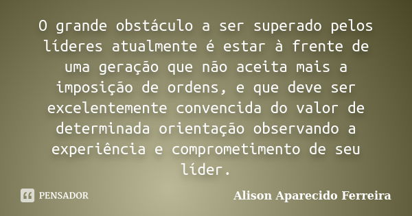 O grande obstáculo a ser superado pelos líderes atualmente é estar à frente de uma geração que não aceita mais a imposição de ordens, e que deve ser excelenteme... Frase de Alison Aparecido Ferreira.