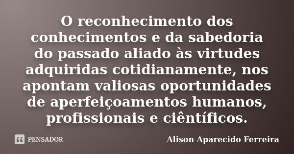 O reconhecimento dos conhecimentos e da sabedoria do passado aliado às virtudes adquiridas cotidianamente, nos apontam valiosas oportunidades de aperfeiçoamento... Frase de Alison Aparecido Ferreira.