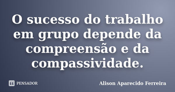 O sucesso do trabalho em grupo depende da compreensão e da compassividade.... Frase de Alison Aparecido Ferreira.