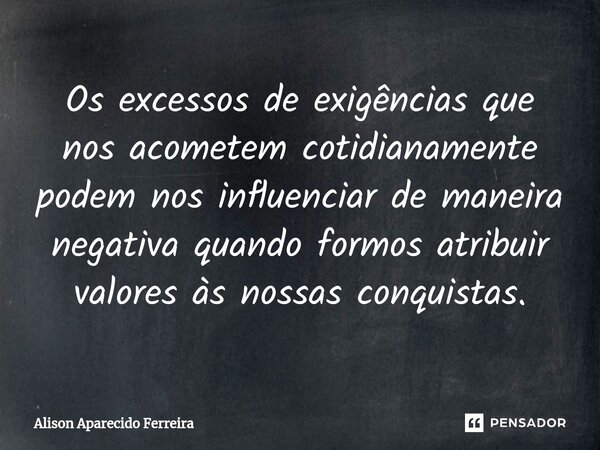 ⁠Os excessos de exigências que nos acometem cotidianamente podem nos influenciar de maneira negativa quando formos atribuir valores às nossas conquistas.... Frase de Alison Aparecido Ferreira.