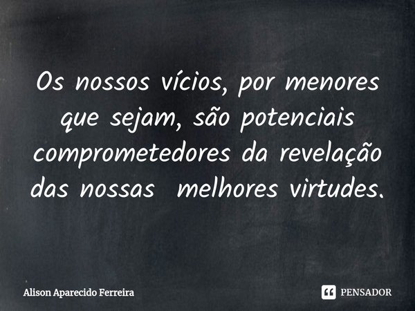 Os nossos vícios, por menores que sejam, são potenciais comprometedores da revelação das nossas melhores virtudes.... Frase de Alison Aparecido Ferreira.