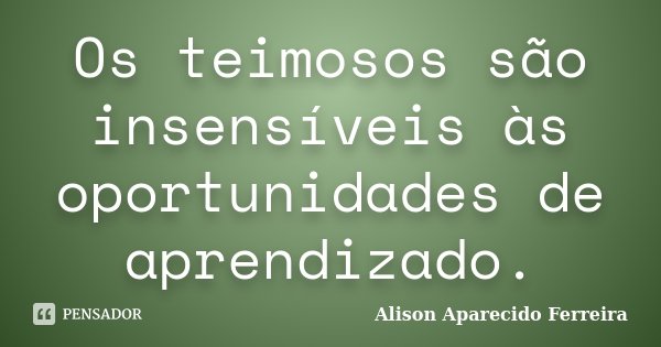 Os teimosos são insensíveis às oportunidades de aprendizado.... Frase de Alison Aparecido Ferreira.