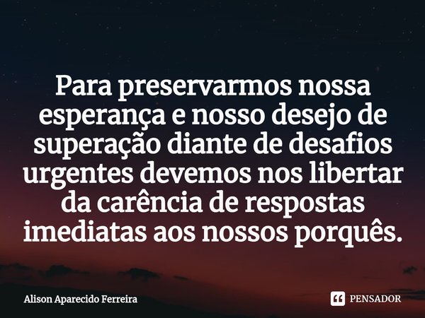 ⁠Para preservarmos nossa esperança e nosso desejo de superação diante de desafios urgentes devemos nos libertar da carência de respostas imediatas aos nossos po... Frase de Alison Aparecido Ferreira.