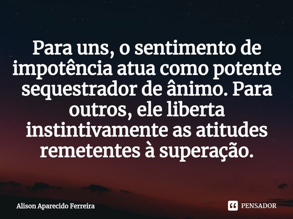 ⁠Para uns, o sentimento de impotência atua como potente sequestrador de ânimo. Para outros, ele liberta instintivamente as atitudes remetentes à superação.... Frase de Alison Aparecido Ferreira.