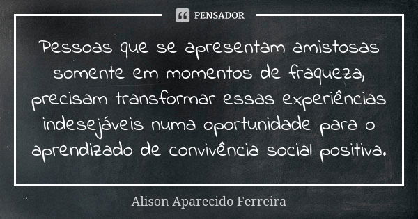 Pessoas que se apresentam amistosas somente em momentos de fraqueza, precisam transformar essas experiências indesejáveis numa oportunidade para o aprendizado d... Frase de Alison Aparecido Ferreira.