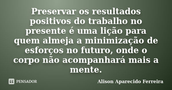 Preservar os resultados positivos do trabalho no presente é uma lição para quem almeja a minimização de esforços no futuro, onde o corpo não acompanhará mais a ... Frase de Alison Aparecido Ferreira.