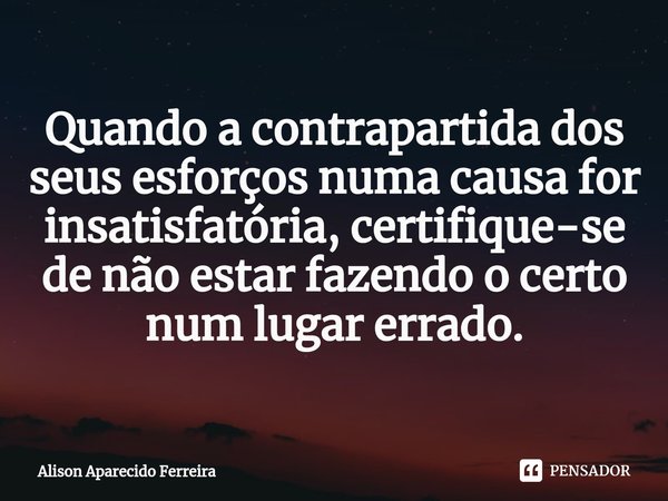 ⁠Quando a contrapartida dos seus esforços numa causa for insatisfatória, certifique-se de não estar fazendo o certo num lugar errado.... Frase de Alison Aparecido Ferreira.