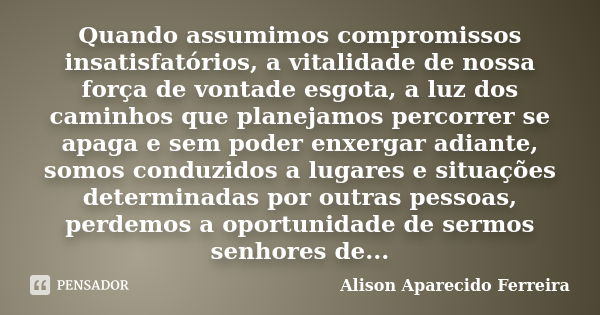 Quando assumimos compromissos insatisfatórios, a vitalidade de nossa força de vontade esgota, a luz dos caminhos que planejamos percorrer se apaga e sem poder e... Frase de Alison Aparecido Ferreira.