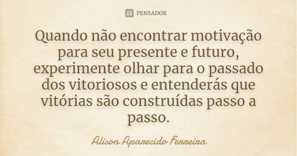 Quando não encontrar motivação para seu presente e futuro, experimente olhar para o passado dos vitoriosos e entenderás que vitórias são construídas passo a pas... Frase de Alison Aparecido Ferreira.