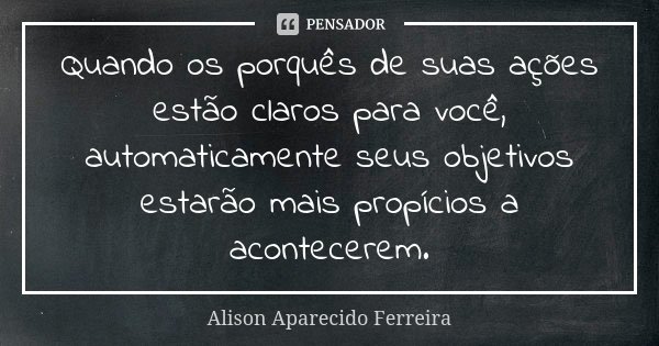 Quando os porquês de suas ações estão claros para você, automaticamente seus objetivos estarão mais propícios a acontecerem.... Frase de Alison Aparecido Ferreira.