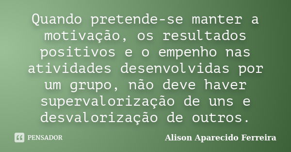 Quando pretende-se manter a motivação, os resultados positivos e o empenho nas atividades desenvolvidas por um grupo, não deve haver supervalorização de uns e d... Frase de Alison Aparecido Ferreira.