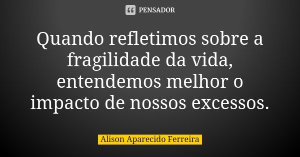 Quando refletimos sobre a fragilidade da vida, entendemos melhor o impacto de nossos excessos.... Frase de Alison Aparecido Ferreira.