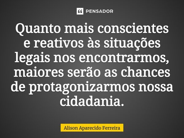⁠Quanto mais conscientes e reativos às situações legais nos encontrarmos, maiores serão as chances de protagonizarmos nossa cidadania.... Frase de Alison Aparecido Ferreira.