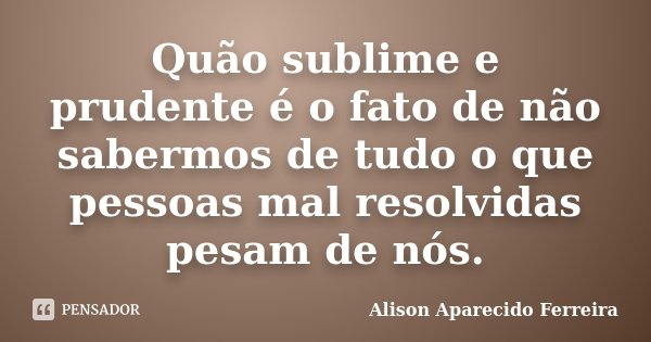 Quão sublime e prudente é o fato de não sabermos de tudo o que pessoas mal resolvidas pesam de nós.... Frase de Alison Aparecido Ferreira.