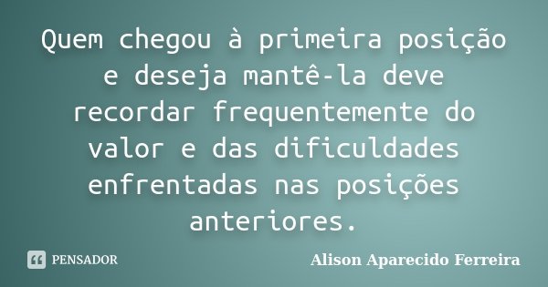 Quem chegou à primeira posição e deseja mantê-la deve recordar frequentemente do valor e das dificuldades enfrentadas nas posições anteriores.... Frase de Alison Aparecido Ferreira.