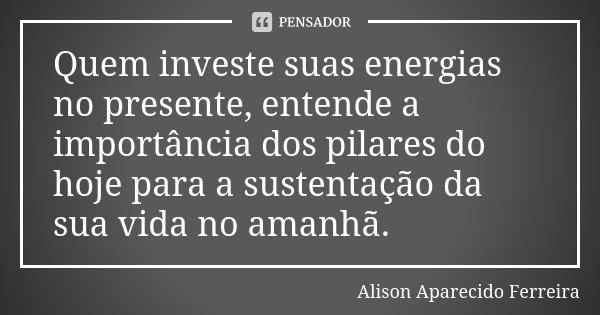 Quem investe suas energias no presente, entende a importância dos pilares do hoje para a sustentação da sua vida no amanhã.... Frase de Alison Aparecido Ferreira.