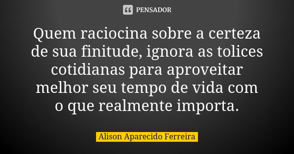 Quem raciocina sobre a certeza de sua finitude, ignora as tolices cotidianas para aproveitar melhor seu tempo de vida com o que realmente importa.... Frase de Alison Aparecido Ferreira.