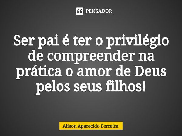 ⁠Ser pai é ter o privilégio de compreender na prática o amor de Deus pelos seus filhos!... Frase de Alison Aparecido Ferreira.