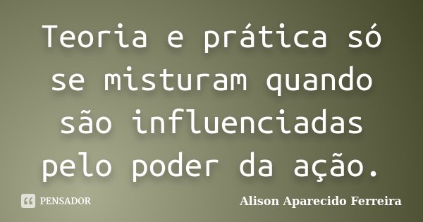 Teoria e prática só se misturam quando são influenciadas pelo poder da ação.... Frase de Alison Aparecido Ferreira.