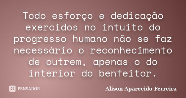 Todo esforço e dedicação exercidos no intuito do progresso humano não se faz necessário o reconhecimento de outrem, apenas o do interior do benfeitor.... Frase de Alison Aparecido Ferreira.