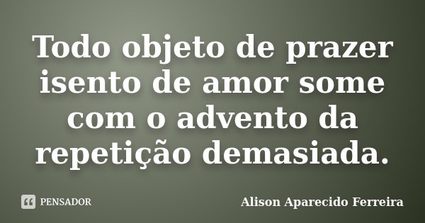 Todo objeto de prazer isento de amor some com o advento da repetição demasiada.... Frase de Alison Aparecido Ferreira.