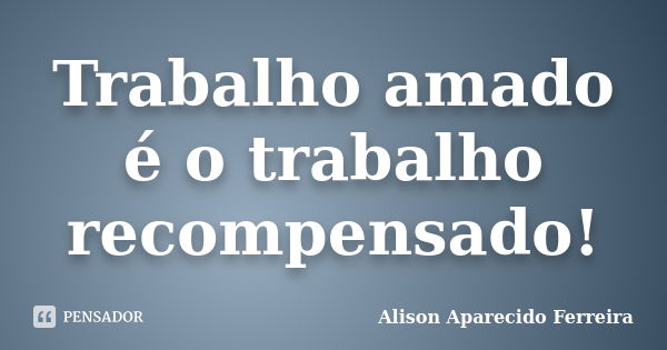 Trabalho amado é o trabalho recompensado!... Frase de Alison Aparecido Ferreira.