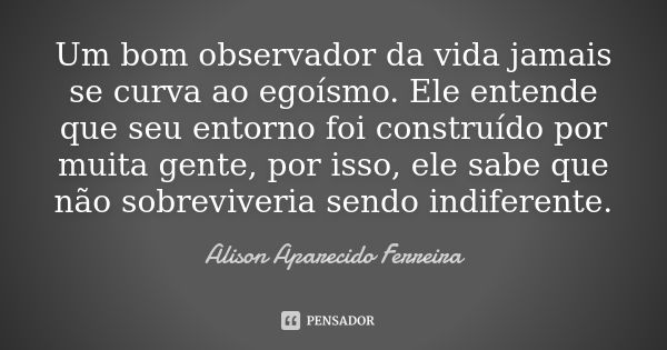 Um bom observador da vida jamais se curva ao egoísmo. Ele entende que seu entorno foi construído por muita gente, por isso, ele sabe que não sobreviveria sendo ... Frase de Alison Aparecido Ferreira.