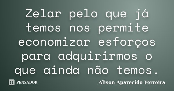 Zelar pelo que já temos nos permite economizar esforços para adquirirmos o que ainda não temos.... Frase de Alison Aparecido Ferreira.