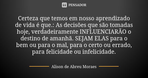 Certeza que temos em nosso aprendizado de vida é que.: As decisões que são tomadas hoje, verdadeiramente INFLUENCIARÃO o destino de amanhã. SEJAM ELAS para o be... Frase de Alison de Abreu Moraes.