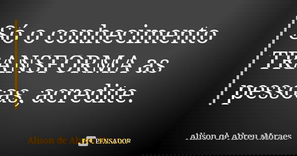 Só o conhecimento TRANSFORMA as pessoas, acredite.... Frase de Alison de Abreu Moraes.