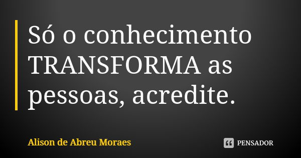 Só o conhecimento TRANSFORMA as pessoas, acredite.... Frase de Alison de Abreu Moraes.