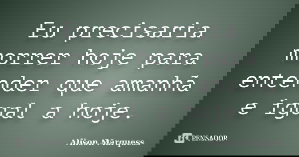 Eu precisaria morrer hoje para entender que amanhã e igual a hoje.... Frase de Alison Marquess.