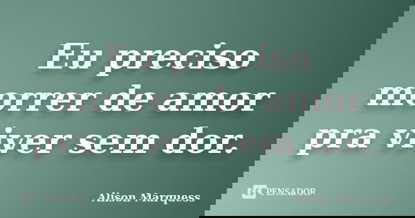 Eu preciso morrer de amor pra viver sem dor.... Frase de Alison Marquess.