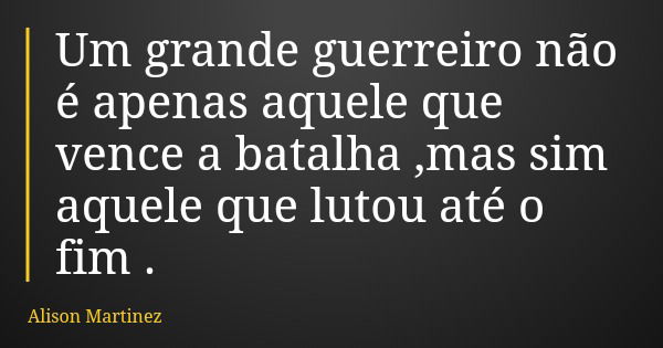 Um grande guerreiro não é apenas aquele que vence a batalha ,mas sim aquele que lutou até o fim .... Frase de Alison Martinez.